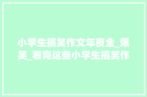 小学生搞笑作文年夜全_爆笑_看完这些小学生搞笑作文真是太佩服他们了都太有才华了