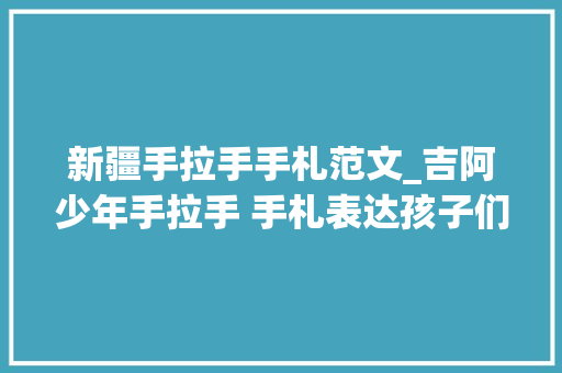 新疆手拉手手札范文_吉阿少年手拉手 手札表达孩子们的援疆情中国网援建新疆吉阿