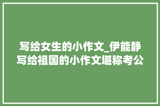 写给女生的小作文_伊能静写给祖国的小作文堪称考公范文