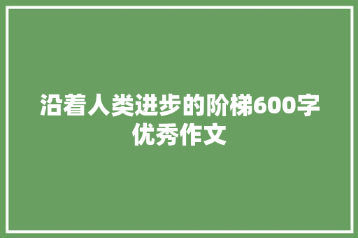 沿着人类进步的阶梯600字优秀作文