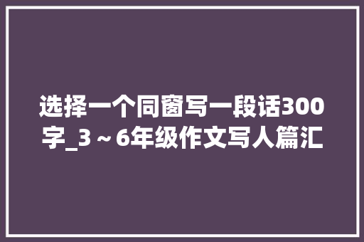 选择一个同窗写一段话300字_3～6年级作文写人篇汇总