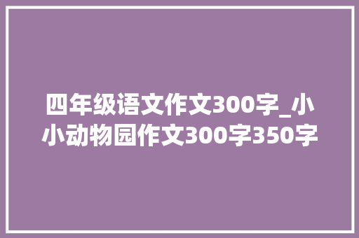 四年级语文作文300字_小小动物园作文300字350字四年级上册第二单元习作