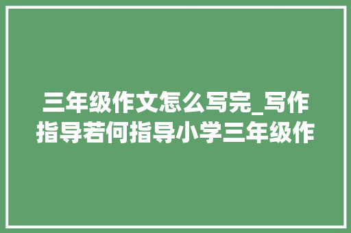 三年级作文怎么写完_写作指导若何指导小学三年级作文入门