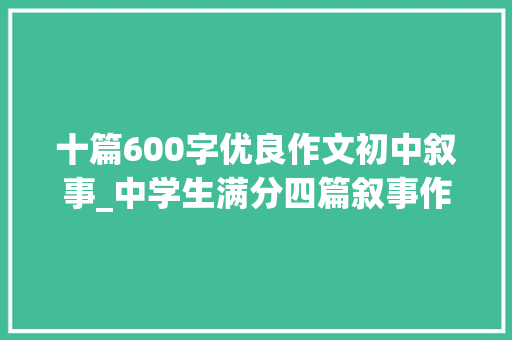 十篇600字优良作文初中叙事_中学生满分四篇叙事作文600字请您不雅赏