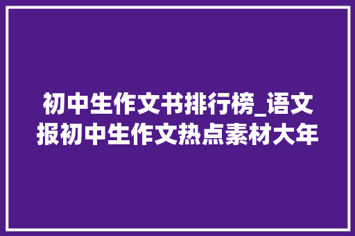 初中生作文书排行榜_语文报初中生作文热点素材大年夜全 中学生最值得订阅的十大年夜杂志