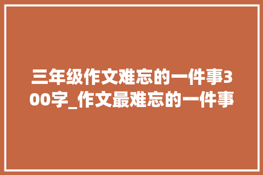 三年级作文难忘的一件事300字_作文最难忘的一件事三年级一件难忘的工作300字范文精选4篇