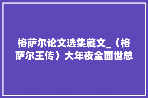 格萨尔论文选集藏文_〈格萨尔王传〉大年夜全面世总计13亿字为迄今最全的格萨尔王传藏文文库