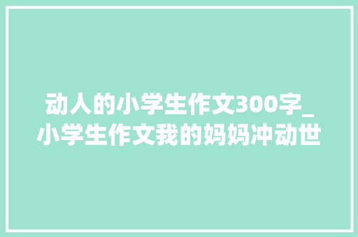 动人的小学生作文300字_小学生作文我的妈妈冲动世人别不承认成年人有的还不如小学生