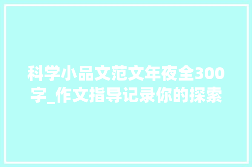 科学小品文范文年夜全300字_作文指导记录你的探索与创造 才能写好科学小品文