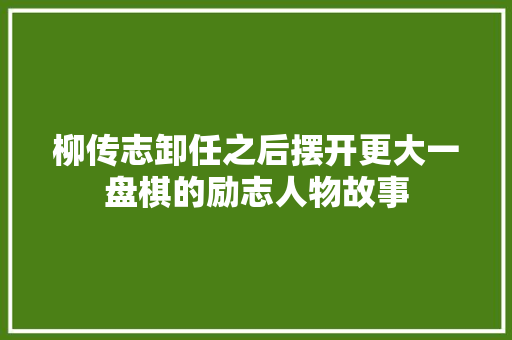 柳传志卸任之后摆开更大一盘棋的励志人物故事