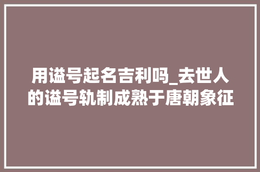 用谥号起名吉利吗_去世人的谥号轨制成熟于唐朝象征一小我的品行以好谥为荣