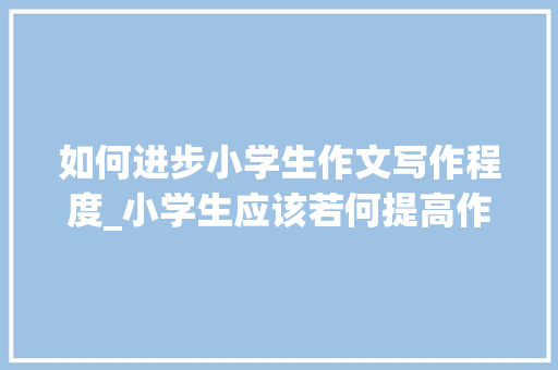 如何进步小学生作文写作程度_小学生应该若何提高作文水平看完这篇文章你就懂了