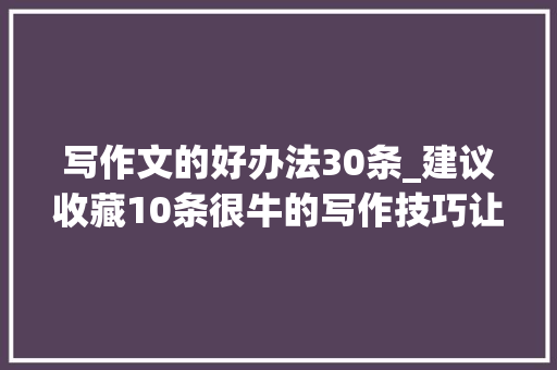 写作文的好办法30条_建议收藏10条很牛的写作技巧让你的作文脱颖而出