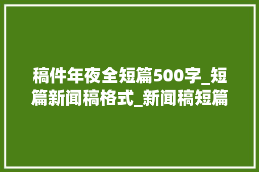 稿件年夜全短篇500字_短篇新闻稿格式_新闻稿短篇格式怎么写_新闻稿件短篇怎么写