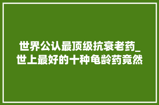 世界公认最顶级抗衰老药_世上最好的十种龟龄药竟然都是免费的＃转发