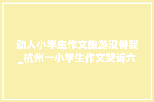 动人小学生作文旅游没带我_杭州一小学生作文哭诉六一节只带妹妹不雅光不带我