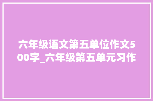 六年级语文第五单位作文500字_六年级第五单元习作不知道怎么写范文来了