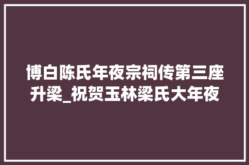 博白陈氏年夜宗祠传第三座升梁_祝贺玉林梁氏大年夜宗祠重建落成庆典活动取得圆满成功