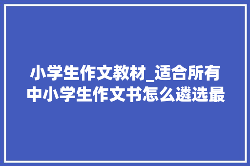 小学生作文教材_适合所有中小学生作文书怎么遴选最好我来教你