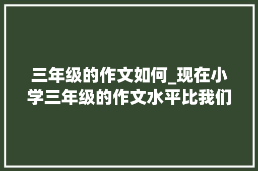 三年级的作文如何_现在小学三年级的作文水平比我们那个时代许多若干了