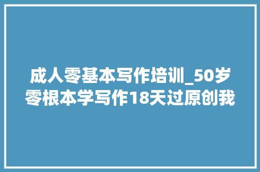 成人零基本写作培训_50岁零根本学写作18天过原创我是若何做到的