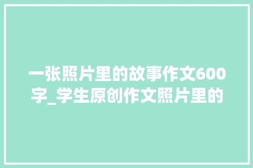 一张照片里的故事作文600字_学生原创作文照片里的故事娓娓道来很有趣