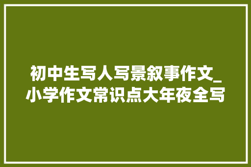 初中生写人写景叙事作文_小学作文常识点大年夜全写人叙事写景附范文看完考试多拿10分