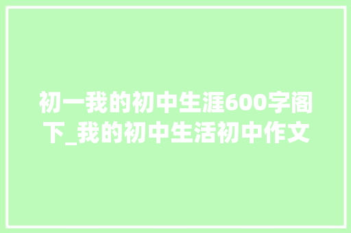 初一我的初中生涯600字阁下_我的初中生活初中作文精选77篇