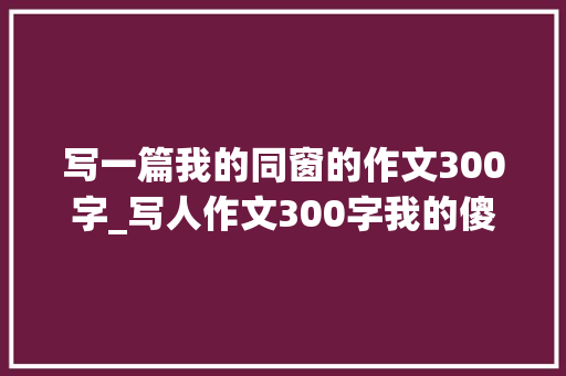 写一篇我的同窗的作文300字_写人作文300字我的傻同桌