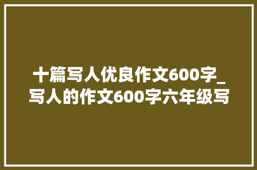 十篇写人优良作文600字_写人的作文600字六年级写人的作文500字优秀范文精选6篇