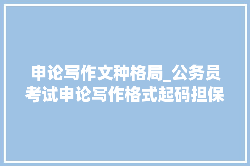 申论写作文种格局_公务员考试申论写作格式起码担保不丢分