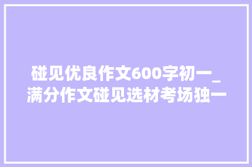 碰见优良作文600字初一_满分作文碰见选材考场独一份一开首就不凡