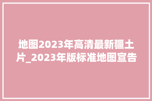 地图2023年高清最新疆土片_2023年版标准地图宣告图上每一抹蓝你能看懂吗