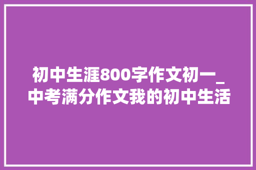 初中生涯800字作文初一_中考满分作文我的初中生活初中生活的痛楚短暂快乐永远