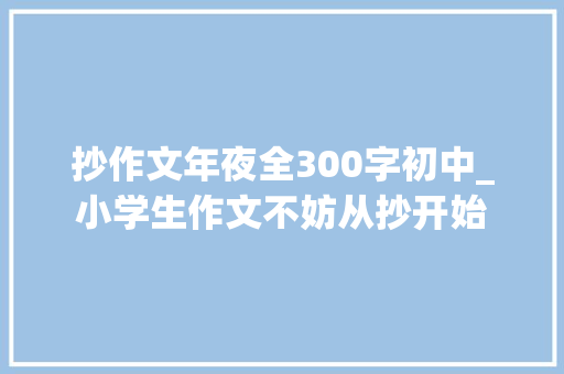 抄作文年夜全300字初中_小学生作文不妨从抄开始