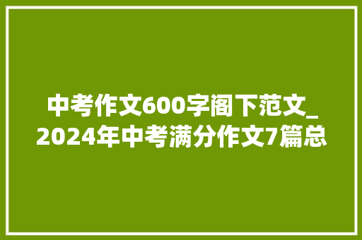 中考作文600字阁下范文_2024年中考满分作文7篇总有一篇让你受益匪浅