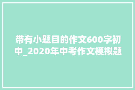 带有小题目的作文600字初中_2020年中考作文模拟题答卷同题作文15篇