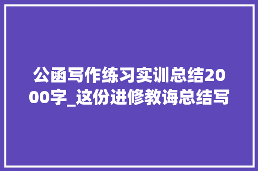 公函写作练习实训总结2000字_这份进修教诲总结写的太好了公函写作与处理