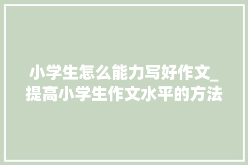 小学生怎么能力写好作文_提高小学生作文水平的方法有哪些