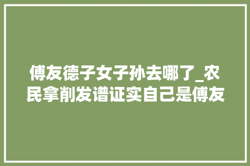 傅友德子女子孙去哪了_农民拿削发谱证实自己是傅友德的后代学者朱元璋没杀绝