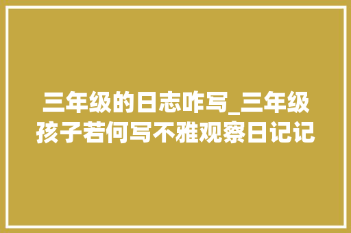 三年级的日志咋写_三年级孩子若何写不雅观察日记记住这五点写作变得很轻松