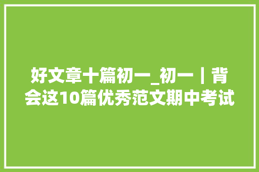 好文章十篇初一_初一｜背会这10篇优秀范文期中考试英语写作稳拿高分