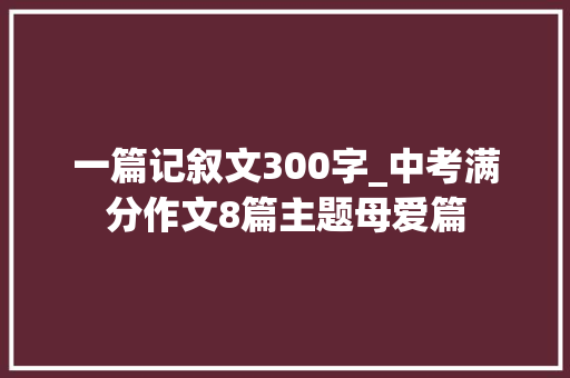 一篇记叙文300字_中考满分作文8篇主题母爱篇