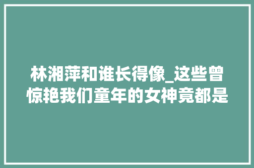 林湘萍和谁长得像_这些曾惊艳我们童年的女神竟都是新加坡人 全熟习就袒露年事了