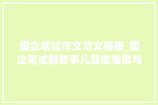 国企笔试作文范文模板_国企笔试那些事儿题型难度与备考策略全知道