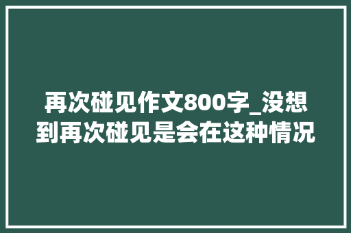 再次碰见作文800字_没想到再次碰见是会在这种情况下