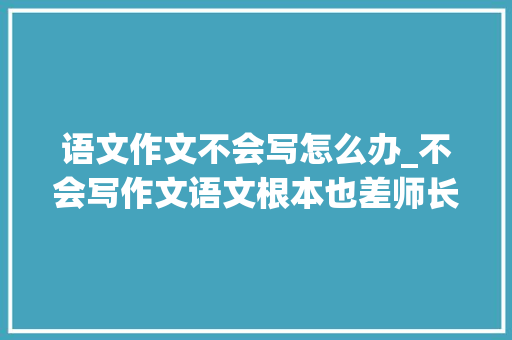 语文作文不会写怎么办_不会写作文语文根本也差师长教师教给3个笨方法让你写出好作文