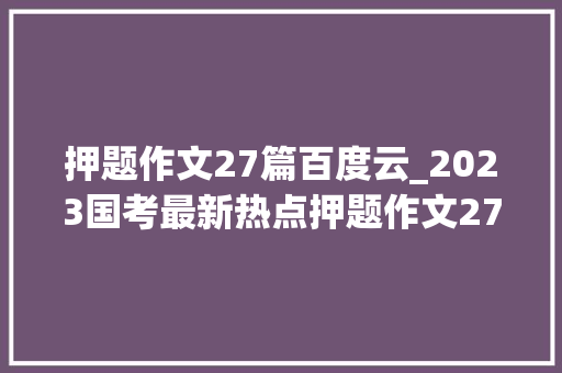 押题作文27篇百度云_2023国考最新热点押题作文27篇纯干货