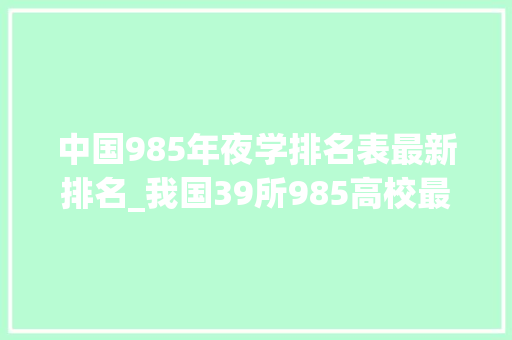 中国985年夜学排名表最新排名_我国39所985高校最新排名南大年夜第7华南理工第22中国海洋第35