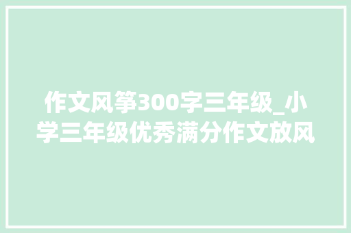 作文风筝300字三年级_小学三年级优秀满分作文放风筝